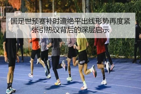 国足世预赛补时遭绝平出线形势再度紧张引热议背后的深层启示