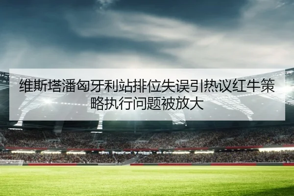 维斯塔潘匈牙利站排位失误引热议红牛策略执行问题被放大