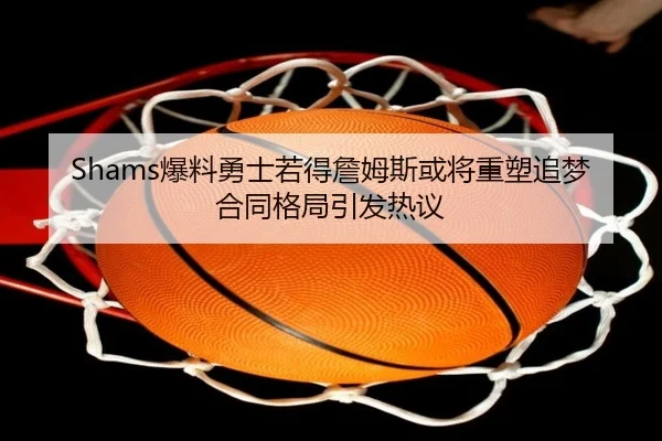 Shams爆料勇士若得詹姆斯或将重塑追梦合同格局引发热议